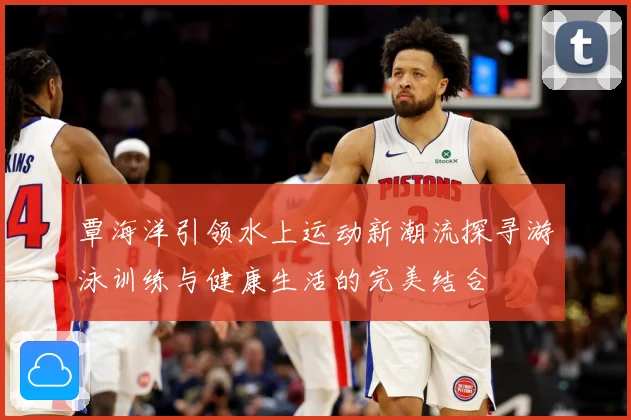 覃海洋引领水上运动新潮流探寻游泳训练与健康生活的完美结合