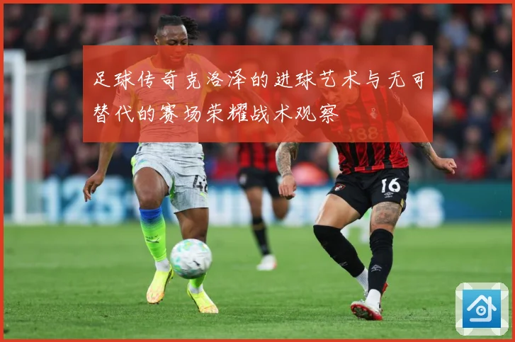 足球传奇克洛泽的进球艺术与无可替代的赛场荣耀战术观察