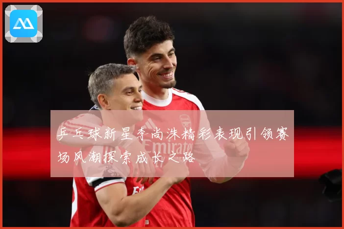 乒乓球新星李尚洙精彩表现引领赛场风潮探索成长之路