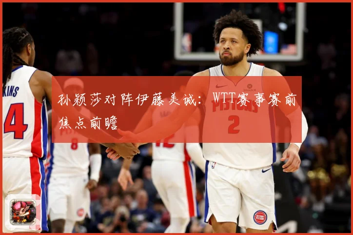 孙颖莎对阵伊藤美诚：WTT赛事赛前焦点前瞻