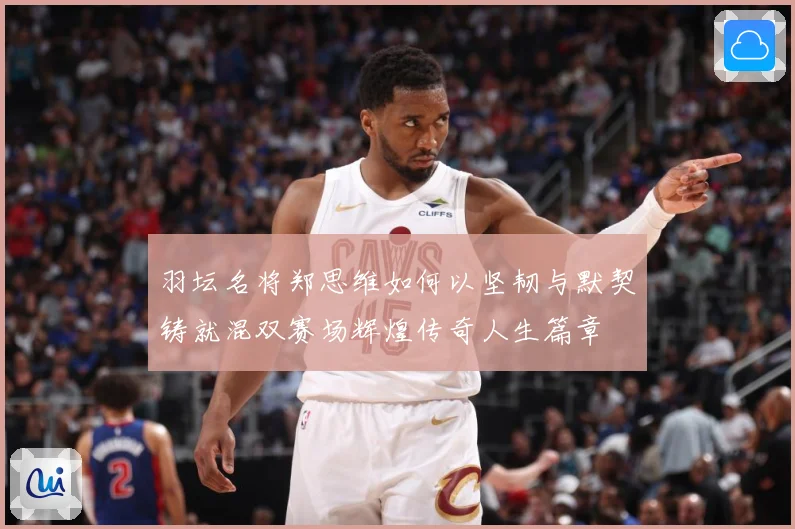 羽坛名将郑思维如何以坚韧与默契铸就混双赛场辉煌传奇人生篇章