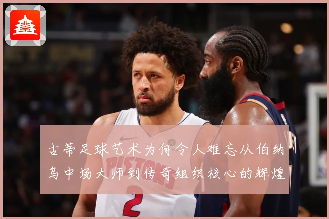 古蒂足球艺术为何令人难忘从伯纳乌中场大师到传奇组织核心的辉煌轨迹