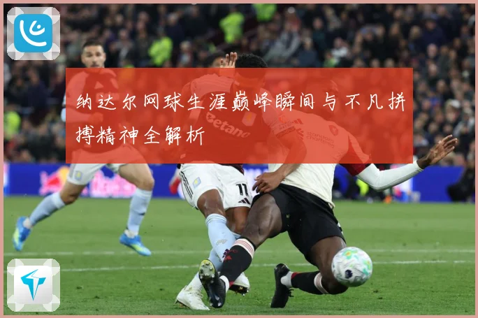 纳达尔网球生涯巅峰瞬间与不凡拼搏精神全解析