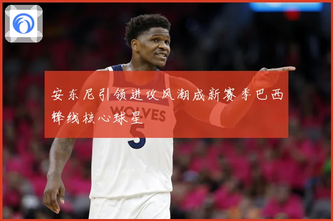 安东尼引领进攻风潮成新赛季巴西锋线核心球星