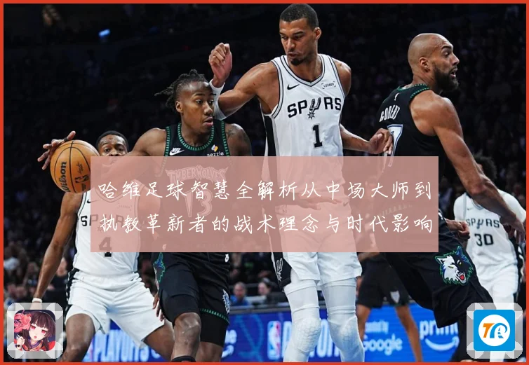 哈维足球智慧全解析从中场大师到执教革新者的战术理念与时代影响解析