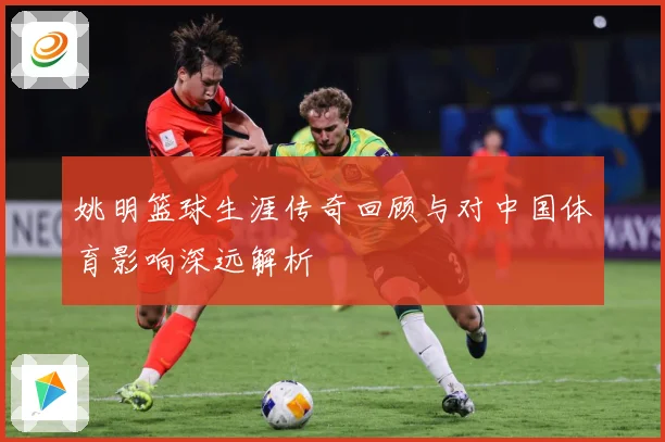 姚明篮球生涯传奇回顾与对中国体育影响深远解析