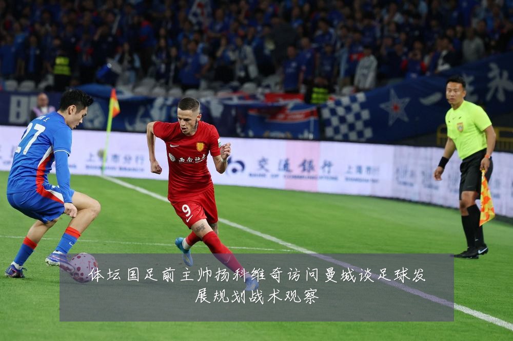 体坛国足前主帅扬科维奇访问曼城谈足球发展规划战术观察